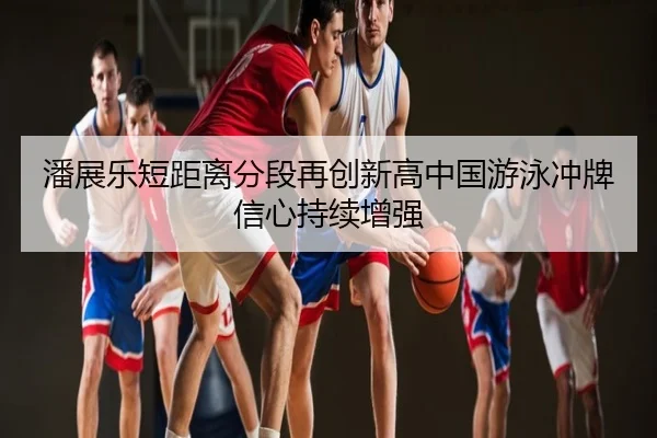潘展乐短距离分段再创新高中国游泳冲牌信心持续增强