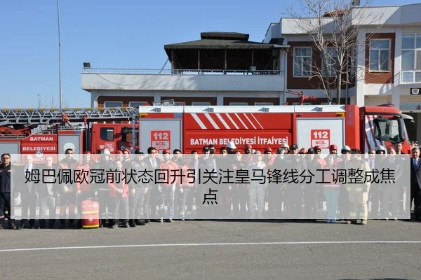 姆巴佩欧冠前状态回升引关注皇马锋线分工调整成焦点
