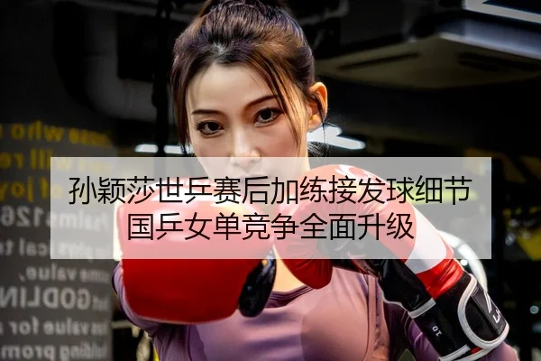孙颖莎世乒赛后加练接发球细节 国乒女单竞争全面升级