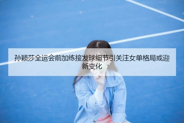 孙颖莎全运会前加练接发球细节引关注女单格局或迎新变化